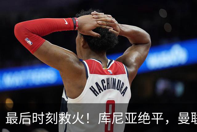最后时刻救火！库尼亚绝平，曼联再次失利未能取胜